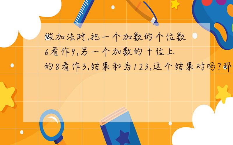 做加法时,把一个加数的个位数6看作9,另一个加数的十位上的8看作3,结果和为123,这个结果对吗?那结果呢