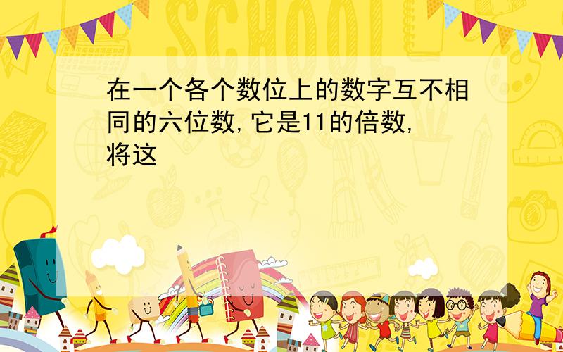 在一个各个数位上的数字互不相同的六位数,它是11的倍数,将这