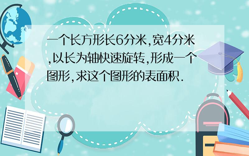 一个长方形长6分米,宽4分米,以长为轴快速旋转,形成一个图形,求这个图形的表面积.