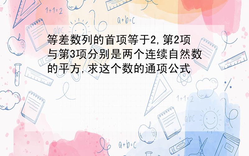 等差数列的首项等于2,第2项与第3项分别是两个连续自然数的平方,求这个数的通项公式