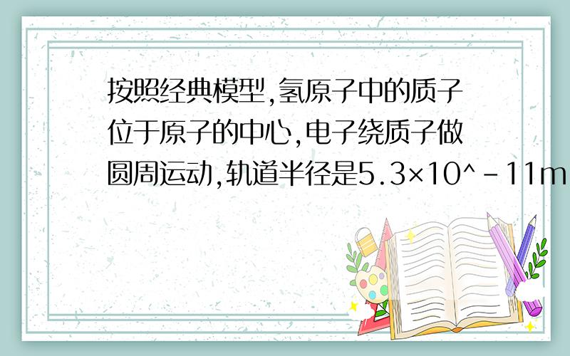 按照经典模型,氢原子中的质子位于原子的中心,电子绕质子做圆周运动,轨道半径是5.3×10^-11m