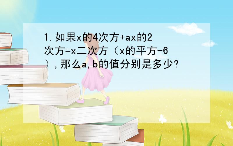 1.如果x的4次方+ax的2次方=x二次方（x的平方-6）,那么a,b的值分别是多少?