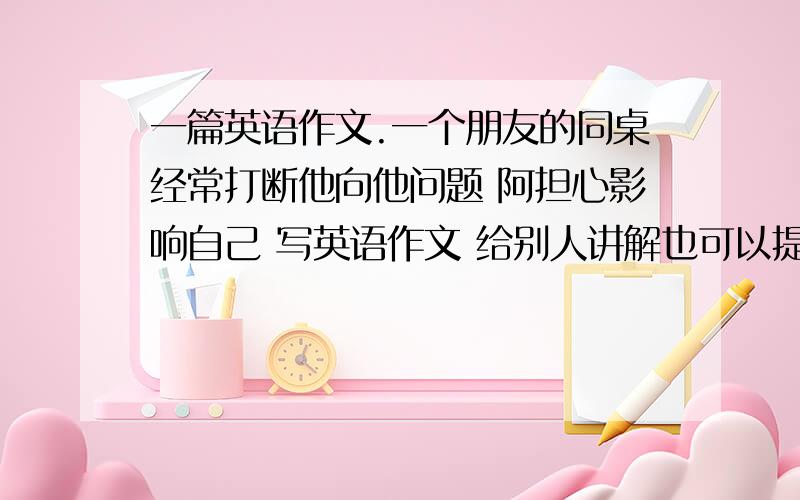 一篇英语作文.一个朋友的同桌经常打断他向他问题 阿担心影响自己 写英语作文 给别人讲解也可以提高自己 每个人都有长处和短