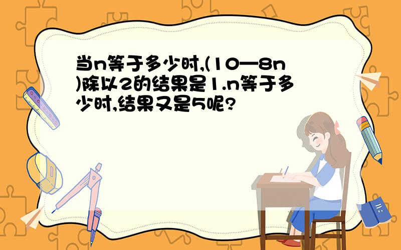 当n等于多少时,(10—8n)除以2的结果是1.n等于多少时,结果又是5呢?