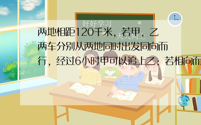 两地相距120千米，若甲，乙两车分别从两地同时出发同向而行，经过6小时甲可以追上乙；若相向而行，经过40分钟两车还相距4