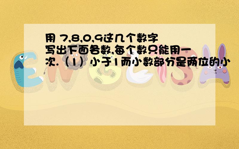 用 7,8,0,9这几个数字写出下面各数,每个数只能用一次.（1）小于1而小数部分是两位的小