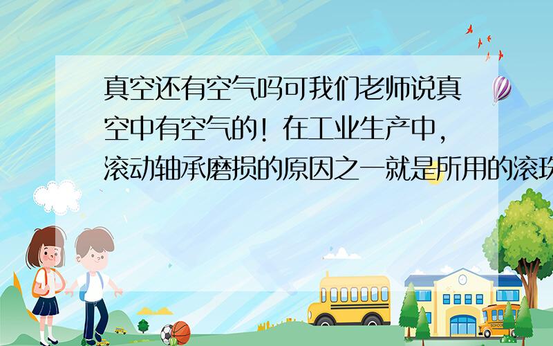 真空还有空气吗可我们老师说真空中有空气的！在工业生产中，滚动轴承磨损的原因之一就是所用的滚珠不是绝对的球形，所以制造滚珠