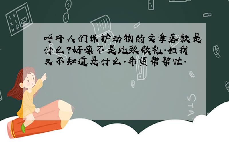 呼吁人们保护动物的文章落款是什么?好像不是此致敬礼.但我又不知道是什么.希望帮帮忙.