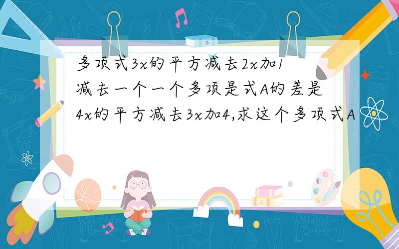 多项式3x的平方减去2x加1减去一个一个多项是式A的差是4x的平方减去3x加4,求这个多项式A