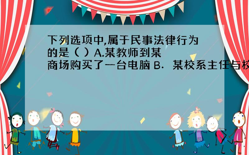 下列选项中,属于民事法律行为的是 ( ) A.某教师到某商场购买了一台电脑 B．某校系主任与校长订立了一份学