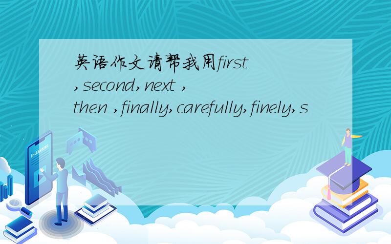 英语作文请帮我用first ,second,next ,then ,finally,carefully,finely,s