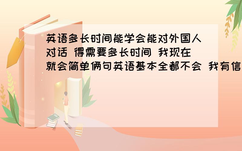 英语多长时间能学会能对外国人对话 得需要多长时间 我现在就会简单俩句英语基本全都不会 我有信心学好但我不知道从哪入手 求