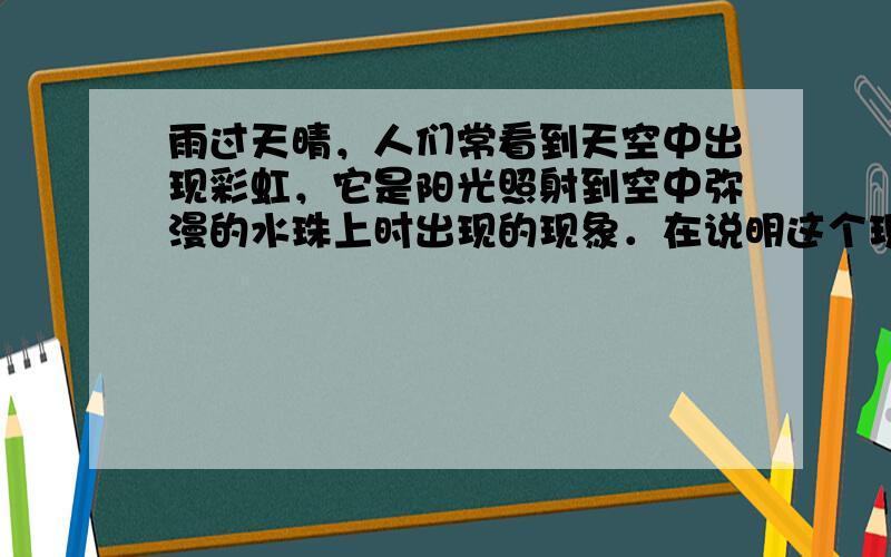 雨过天晴，人们常看到天空中出现彩虹，它是阳光照射到空中弥漫的水珠上时出现的现象．在说明这个现象时，需要分析光线射入水珠后