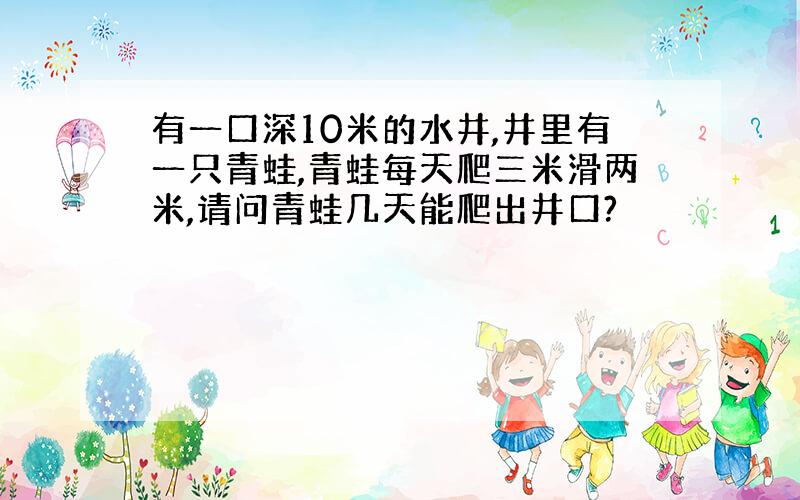 有一口深10米的水井,井里有一只青蛙,青蛙每天爬三米滑两米,请问青蛙几天能爬出井口?