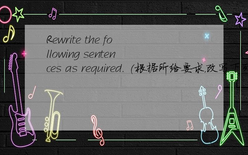 Rewrite the following sentences as required. (根据所给要求，改写下列句子，