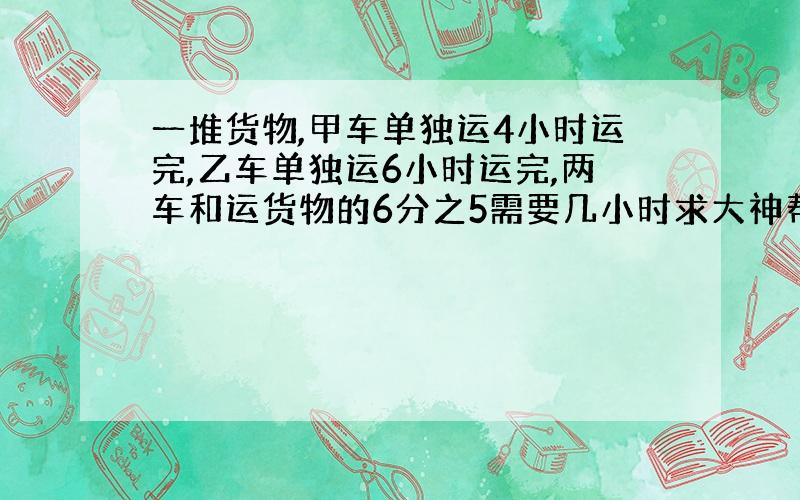 一堆货物,甲车单独运4小时运完,乙车单独运6小时运完,两车和运货物的6分之5需要几小时求大神帮助