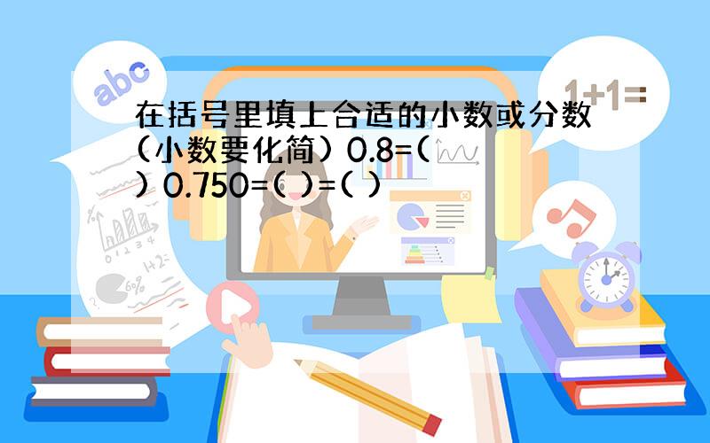 在括号里填上合适的小数或分数(小数要化简) 0.8=( ) 0.750=( )=( )