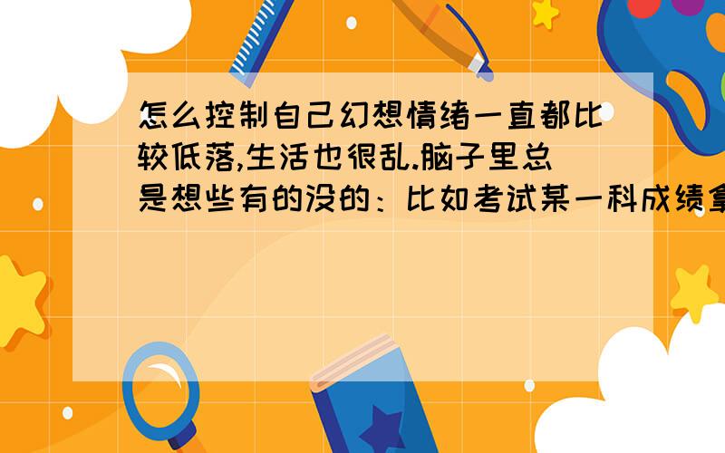 怎么控制自己幻想情绪一直都比较低落,生活也很乱.脑子里总是想些有的没的：比如考试某一科成绩拿第一什么乱七八糟的,一点都不