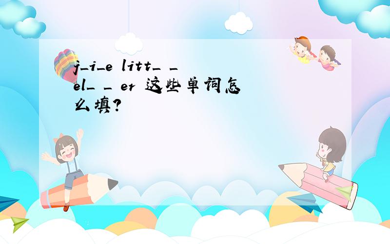 j_i_e litt_ _ el_ _ er 这些单词怎么填?