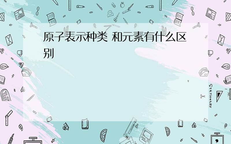 原子表示种类 和元素有什么区别