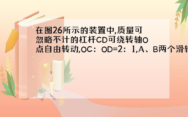 在图26所示的装置中,质量可忽略不计的杠杆CD可绕转轴O点自由转动,OC：OD=2：1,A、B两个滑轮的质量均为2kg,