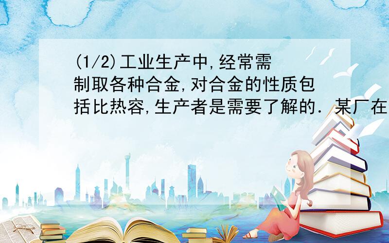 (1/2)工业生产中,经常需制取各种合金,对合金的性质包括比热容,生产者是需要了解的．某厂在试制某合...