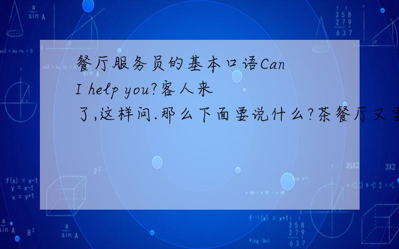 餐厅服务员的基本口语Can I help you?客人来了,这样问.那么下面要说什么?茶餐厅又要怎么翻译?请问你要点什么