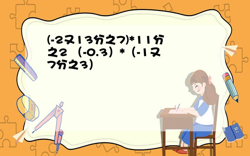 (-2又13分之7)*11分之2 （-0.3）*（-1又7分之3）