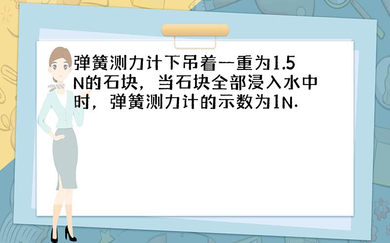 弹簧测力计下吊着一重为1.5N的石块，当石块全部浸入水中时，弹簧测力计的示数为1N．