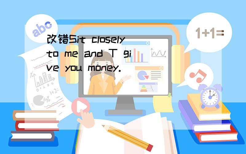 改错Sit closely to me and T give you money.