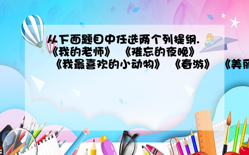 从下面题目中任选两个列提纲.《我的老师》 《难忘的夜晚》 《我最喜欢的小动物》 《春游》 《美丽的公园》