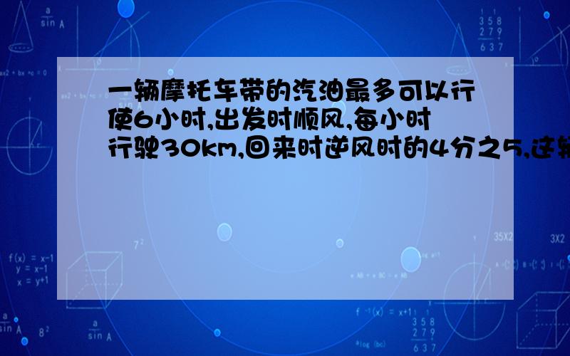 一辆摩托车带的汽油最多可以行使6小时,出发时顺风,每小时行驶30km,回来时逆风时的4分之5,这辆摩托车最多