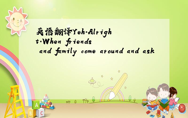 英语翻译Yeh.Alright.When friends and family come around and ask