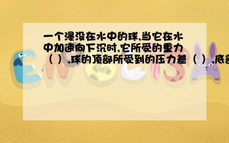 一个浸没在水中的球,当它在水中加速向下沉时,它所受的重力（ ）,球的顶部所受到的压力差（ ）,底部和球顶部所受到的压力差