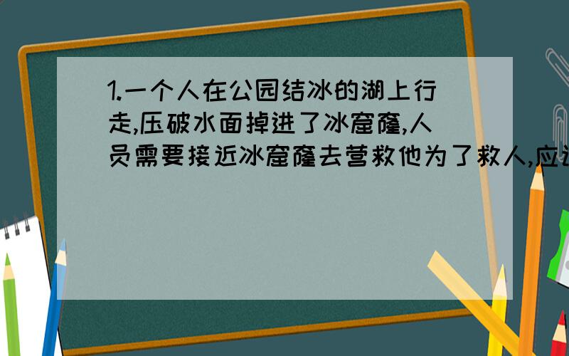 1.一个人在公园结冰的湖上行走,压破水面掉进了冰窟窿,人员需要接近冰窟窿去营救他为了救人,应该