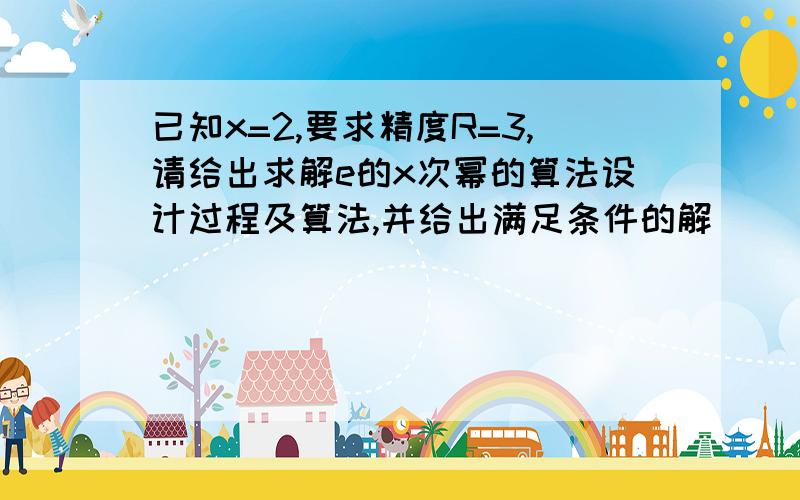 已知x=2,要求精度R=3,请给出求解e的x次幂的算法设计过程及算法,并给出满足条件的解