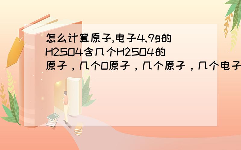 怎么计算原子,电子4.9g的H2SO4含几个H2SO4的原子，几个O原子，几个原子，几个电子【要有步骤】