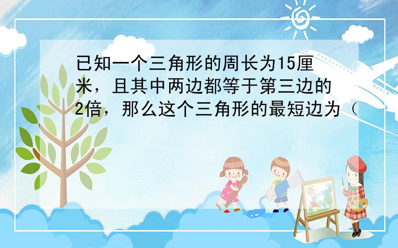 已知一个三角形的周长为15厘米，且其中两边都等于第三边的2倍，那么这个三角形的最短边为（　　）