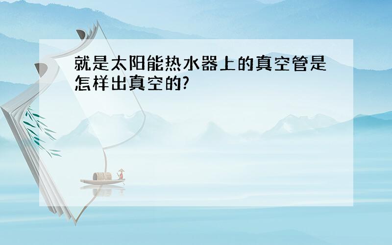 就是太阳能热水器上的真空管是怎样出真空的?