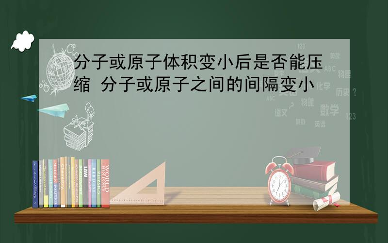 分子或原子体积变小后是否能压缩 分子或原子之间的间隔变小