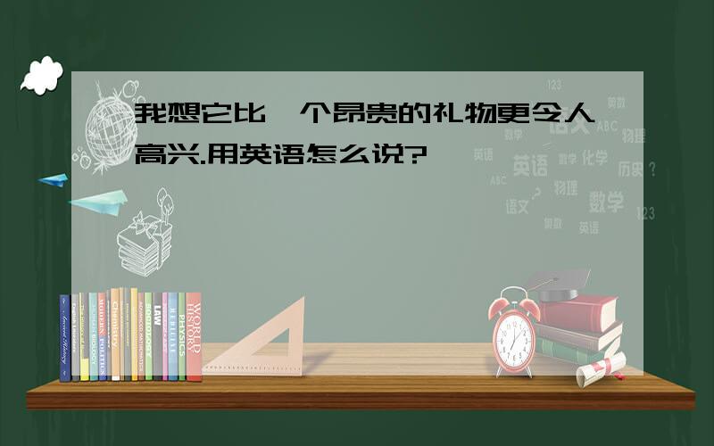 我想它比一个昂贵的礼物更令人高兴.用英语怎么说?