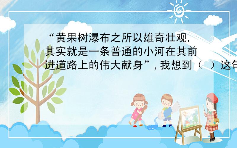 “黄果树瀑布之所以雄奇壮观,其实就是一条普通的小河在其前进道路上的伟大献身”,我想到（ ）这句话