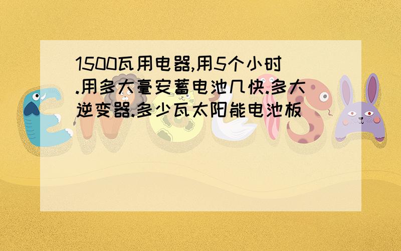 1500瓦用电器,用5个小时.用多大毫安蓄电池几快.多大逆变器.多少瓦太阳能电池板