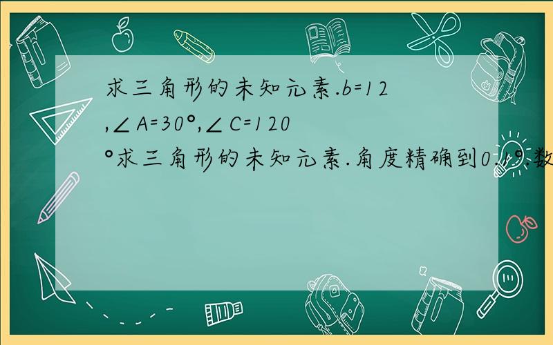 求三角形的未知元素.b=12,∠A=30°,∠C=120°求三角形的未知元素.角度精确到0.1°.数精确到0.001