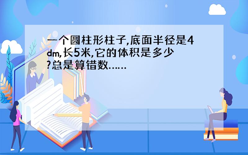 一个圆柱形柱子,底面半径是4dm,长5米,它的体积是多少?总是算错数……