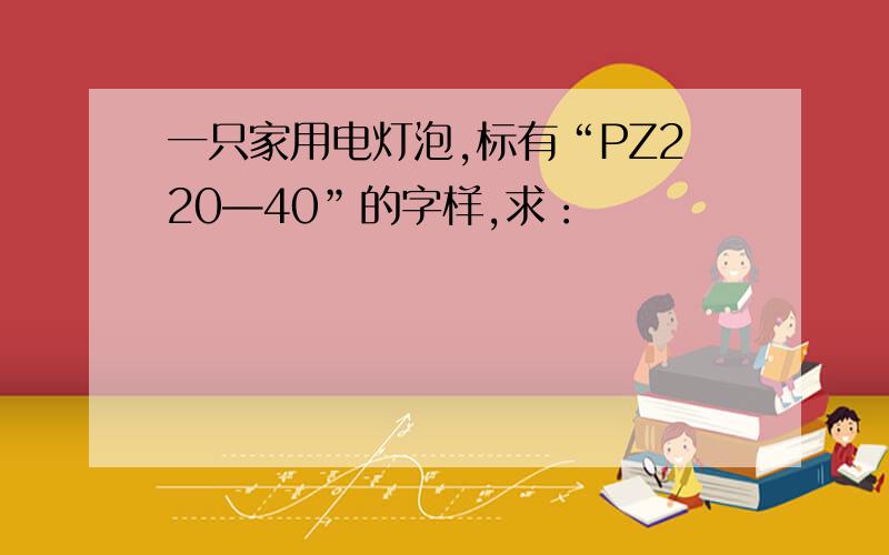 一只家用电灯泡,标有“PZ220—40”的字样,求：