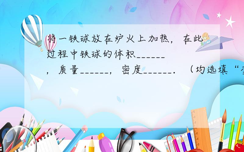 将一铁球放在炉火上加热，在此过程中铁球的体积______，质量______，密度______．（均选填“变大”、“不变”