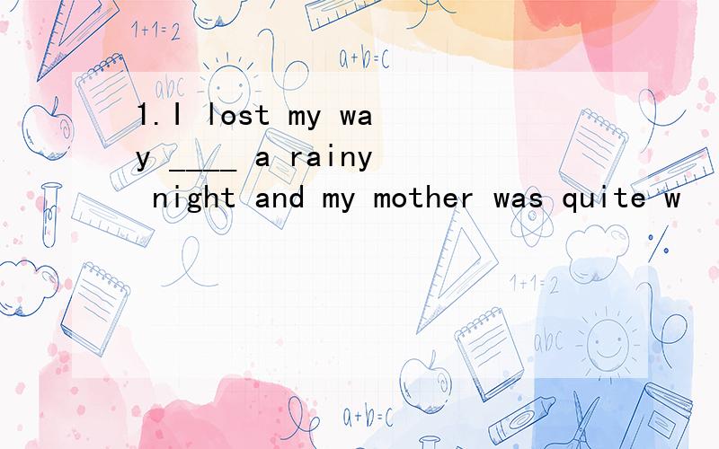 1.I lost my way ____ a rainy night and my mother was quite w