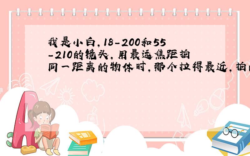 我是小白,18-200和55-210的镜头,用最远焦距拍同一距离的物体时,那个拉得最近,拍的物体最大