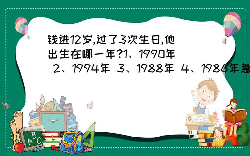 钱进12岁,过了3次生日,他出生在哪一年?1、1990年 2、1994年 3、1988年 4、1986年急啊